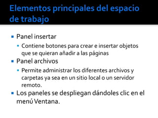    Panel insertar
     Contiene botones para crear e insertar objetos
     que se quieran añadir a las páginas
   Panel archivos
     Permite administrar los diferentes archivos y
     carpetas ya sea en un sitio local o un servidor
     remoto.
   Los paneles se despliegan dándoles clic en el
    menú Ventana.
 