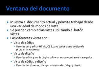    Muestra el documento actual y permite trabajar desde
    una variedad de modos de vista.
   Se pueden cambiar las vistas utilizando el botón
    vistas.
   Las diferentes vistas son:
     Vista de código
      ▪ Permite ver y editar HTML, CSS, Java script u otro código de
        programas externos
     Vista de diseño
      ▪ Permite editar y ver la página tal y como aparecerá en el navegador
     Vista de código y diseño
      ▪ Permite ver al mismo tiempo las vistas de código y diseño
 