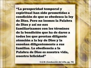 “La prosperidad temporal y
espiritual han sido prometidas a
condición de que se obedezca la ley
de Dios. Pero no leemos la Palabra
de Dios y así no nos
familiarizamos con los términos
de la bendición que ha de darse a
todos los que prestan diligente
atención a la ley de Dios y la
enseñan diligentemente a sus
familias. La obediencia a la
Palabra de Dios es nuestra vida,
nuestra felicidad”
E.G.W. (Conducción del niño, pg. 74)
 
