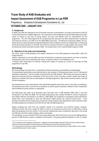 Tracer Study of KAB Graduates and
Impact Assessment of KAB Programme in Lao PDR
Prepared by: Enterprise & Development Consultants Co., Ltd
OCTOBER 2009 – JANUARY 2010
A. Background
In 2008, Laos PDR was selected as one of the pilot countries to participate in an impact assessment of the ILO
“Know About Business” (KAB) Programme. The assessments were designed to help the KAB programme better
assess its impact on the lives of young women and men and identify areas for improvement for the
programme. The ILO’s KAB programme for entrepreneurship education has been implemented in vocational
and technical schools in Lao PDR since the 2005/2006 school year. The Ministry of Education (MoE), the Lao-
Indian Business owner/entrepreneurship Development Centre (LIEDC) and the ILO collaborated in introducing
entrepreneurship education to Lao PDR. Since the first training of teachers in August 2005, 145 teachers from
20 vocational schools have been trained in KAB. The schools have in turn trained 23,044 students in KAB.

B. Objectives of the study and methodology
The tracer study of KAB graduates and impact assessment of the KAB programme (hereinafter called the
Study) aimed to:
•Better understand if and how KAB may have contributed to preparing young women and men to become
enterprising in their lives and professional career, as business owners or as employees; and
• Provide useful information for decision making with respect to scaling up, as well as improving, the KAB
programme in Lao PDR.

Methodology
The study findings are drawn from a combination of both quantitative and qualitative methodologies.
The quantitative questionnaire was administered to two samples of 250 graduates drawn from 6 Training and
                       1
Vocational Institutions . The first sample consisted of former KAB students. 100 of these were business owners
while the remaining 150 were employees at the time of the survey. Like-wise, another sample was drawn of
250 former students who had not participated in the KAB programme- 100 of them business owners, and 150
of them employees.

Two questionnaires were administered. One specifically targeted at business owners, the other at employees.
The questionnaires had a common set of questions as well as specific questions related to their employment
status (whether business owners or employees)

The KAB group was made up of graduates who had taken part in KAB between 2005 (after it was first
introduced in Lao PDR) and 2008. The non-KAB sample group was initially intended to consist of graduates
from before KAB was introduced in Lao PDR (i.e. 2002-2004), but outdated or unavailable contact information
meant that it was impossible to reach the 100 person target sample size using this group alone. It was
therefore decided that the sample group would also include students who attended the same institutions after
                                                                          2
the 2005 programme introduction but who did not take the KAB programme .

Radom sampling was tried from the available records of 6 vocational and technical schools. However,
additional contact lists were sought by LIEDC as well as on-the-ground searches due to difficulties tracking
down the graduates from the records. In the end over 1500 persons were contacted to take part in the survey
and 500 were the final number willing or able to participate.
The qualitative survey consisted of five focus group discussions with both former and current KAB graduates,
parents of KAB business owners, employers and teachers. The groups gathered between 6 and 11 people.

1
  The six Technical and Vocational schools were : Pakpasak Technical College, Vientiane Technical School, Khammouane
Technical School, Savannakhet Technical School and Champasak Technical and Vocational School
2
  For instance because they were night school attendees and did not have the opportunity to attend KAB, or were unable
to attend KAB courses for other reasons

                                                                                                                         1
 