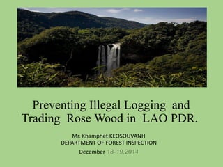 Preventing Illegal Logging and
Trading Rose Wood in LAO PDR.
Mr. Khamphet KEOSOUVANH
DEPARTMENT OF FOREST INSPECTION
December 18-19,2014
 
