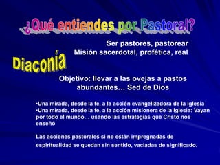 ¿Qué entiendes por Pastoral?                        Ser pastores, pastorear        Misión sacerdotal, profética, realObjetivo: llevar a las ovejas a pastos abundantes… Sed de DiosUna mirada, desde la fe, a la acción evangelizadora de la Iglesia