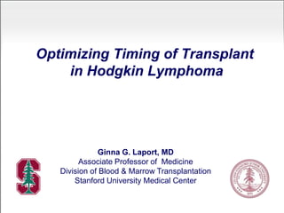Optimizing Timing of Transplant
in Hodgkin Lymphoma
Ginna G. Laport, MD
Associate Professor of Medicine
Division of Blood & Marrow Transplantation
Stanford University Medical Center
 