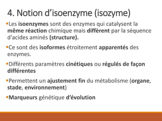 4. Notion d’isoenzyme (isozyme)
▪Les isoenzymes sont des enzymes qui catalysent la
même réaction chimique mais diffèrent par la séquence
d'acides aminés (structure).
▪Ce sont des isoformes étroitement apparentés des
enzymes.
▪Différents paramètres cinétiques ou régulés de façon
différentes
▪Permettent un ajustement fin du métabolisme (organe,
stade, environnement)
▪Marqueurs génétique d’évolution
 
