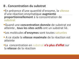 B . Concentration du substrat
▪En présence d'une quantité d'enzyme, la vitesse
d'une réaction enzymatique augmente
proportionnellement à la concentration de
substrat
▪Quand une concentration donnée de substrat est
atteinte , tous les sites actifs ont un substrat lié.
▪Les molécules d'enzymes sont toutes saturées
▪ A ce stade la vitesse maximale de la réaction est
atteinte
▪La concentration en substrat n’a plus d’effet sur
la vitesse de la réaction
 