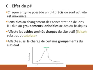 C . Effet du pH
▪Chaque enzyme possède un pH précis ou sont activité
est maximale
▪Sensibles au changement des concentration de ions
H+ due au groupements ionisables acides ou basiques
▪Affecte les acides aminés chargés du site actif (liaison
substrat et catalyse)
▪Affecte aussi la charge de certains groupements du
substrat
 