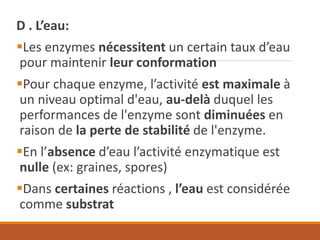 D . L’eau:
▪Les enzymes nécessitent un certain taux d’eau
pour maintenir leur conformation
▪Pour chaque enzyme, l’activité est maximale à
un niveau optimal d'eau, au-delà duquel les
performances de l'enzyme sont diminuées en
raison de la perte de stabilité de l'enzyme.
▪En l’absence d’eau l’activité enzymatique est
nulle (ex: graines, spores)
▪Dans certaines réactions , l’eau est considérée
comme substrat
 