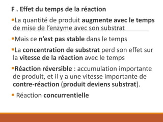 F . Effet du temps de la réaction
▪La quantité de produit augmente avec le temps
de mise de l’enzyme avec son substrat
▪Mais ce n’est pas stable dans le temps
▪La concentration de substrat perd son effet sur
la vitesse de la réaction avec le temps
▪Réaction réversible : accumulation importante
de produit, et il y a une vitesse importante de
contre-réaction (produit deviens substrat).
▪ Réaction concurrentielle
 