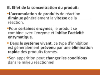 G. Effet de la concentration du produit:
▪L'accumulation de produits de réaction
diminue généralement la vitesse de la
réaction.
▪Pour certaines enzymes, le produit se
combine avec l'enzyme et inhibe l'activité
enzymatique.
▪ Dans le système vivant, ce type d'inhibition
est généralement prévenu par une élimination
rapide des produits formés.
▪Son apparition peut changer les conditions
dans le milieu réactionnel
 
