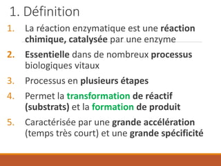 1. Définition
1. La réaction enzymatique est une réaction
chimique, catalysée par une enzyme
2. Essentielle dans de nombreux processus
biologiques vitaux
3. Processus en plusieurs étapes
4. Permet la transformation de réactif
(substrats) et la formation de produit
5. Caractérisée par une grande accélération
(temps très court) et une grande spécificité
 