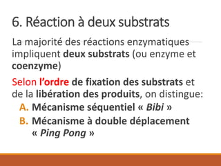 6. Réaction à deux substrats
La majorité des réactions enzymatiques
impliquent deux substrats (ou enzyme et
coenzyme)
Selon l’ordre de fixation des substrats et
de la libération des produits, on distingue:
A. Mécanisme séquentiel « Bibi »
B. Mécanisme à double déplacement
« Ping Pong »
 