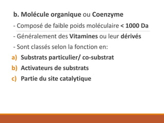 b. Molécule organique ou Coenzyme
- Composé de faible poids moléculaire < 1000 Da
- Généralement des Vitamines ou leur dérivés
- Sont classés selon la fonction en:
a) Substrats particulier/ co-substrat
b) Activateurs de substrats
c) Partie du site catalytique
 