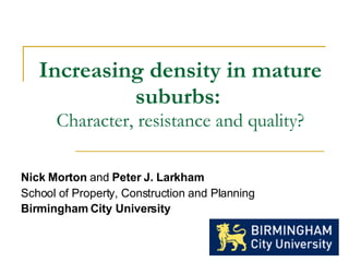 Increasing density in mature suburbs:   Character, resistance and quality? Nick Morton  and  Peter J. Larkham School of Property, Construction and Planning Birmingham City University   