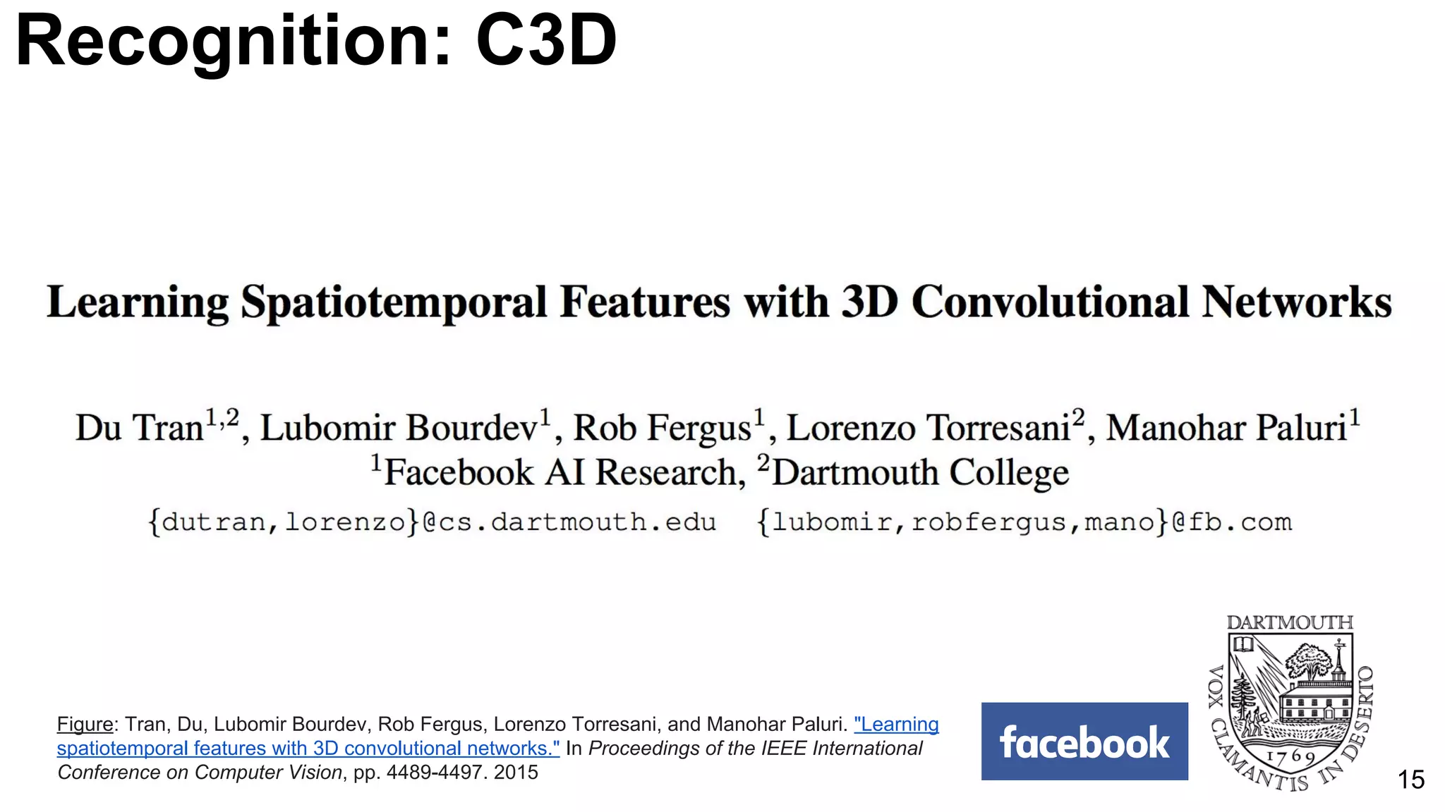 15
Recognition: C3D
Figure: Tran, Du, Lubomir Bourdev, Rob Fergus, Lorenzo Torresani, and Manohar Paluri. "Learning
spatiotemporal features with 3D convolutional networks." In Proceedings of the IEEE International
Conference on Computer Vision, pp. 4489-4497. 2015
 