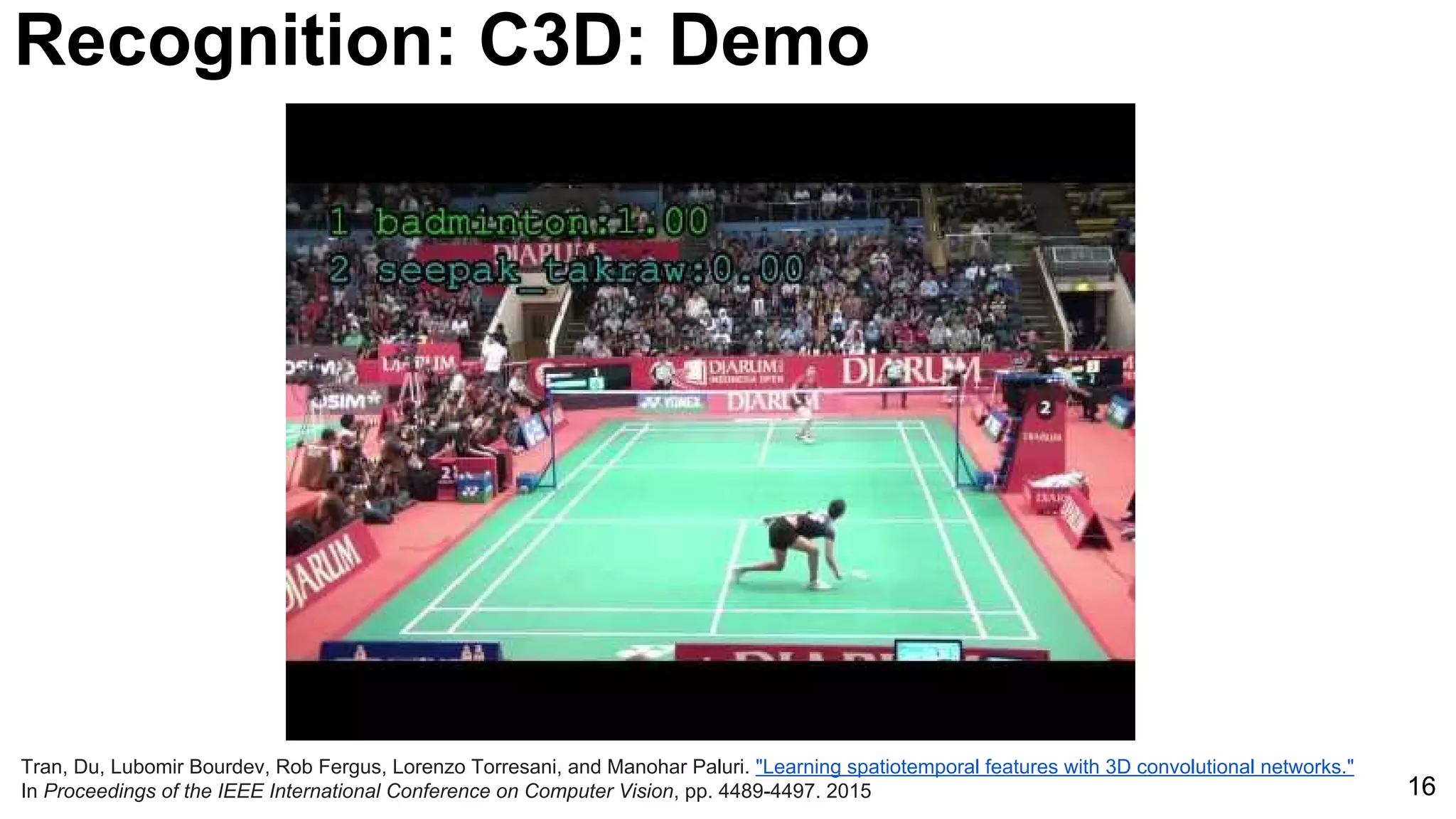 16
Tran, Du, Lubomir Bourdev, Rob Fergus, Lorenzo Torresani, and Manohar Paluri. "Learning spatiotemporal features with 3D convolutional networks."
In Proceedings of the IEEE International Conference on Computer Vision, pp. 4489-4497. 2015
Recognition: C3D: Demo
 