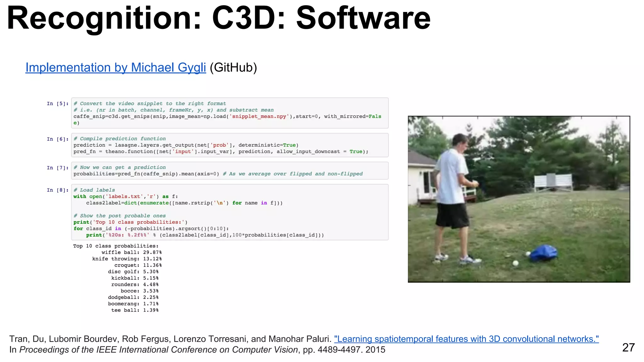 27
Tran, Du, Lubomir Bourdev, Rob Fergus, Lorenzo Torresani, and Manohar Paluri. "Learning spatiotemporal features with 3D convolutional networks."
In Proceedings of the IEEE International Conference on Computer Vision, pp. 4489-4497. 2015
Recognition: C3D: Software
Implementation by Michael Gygli (GitHub)
 