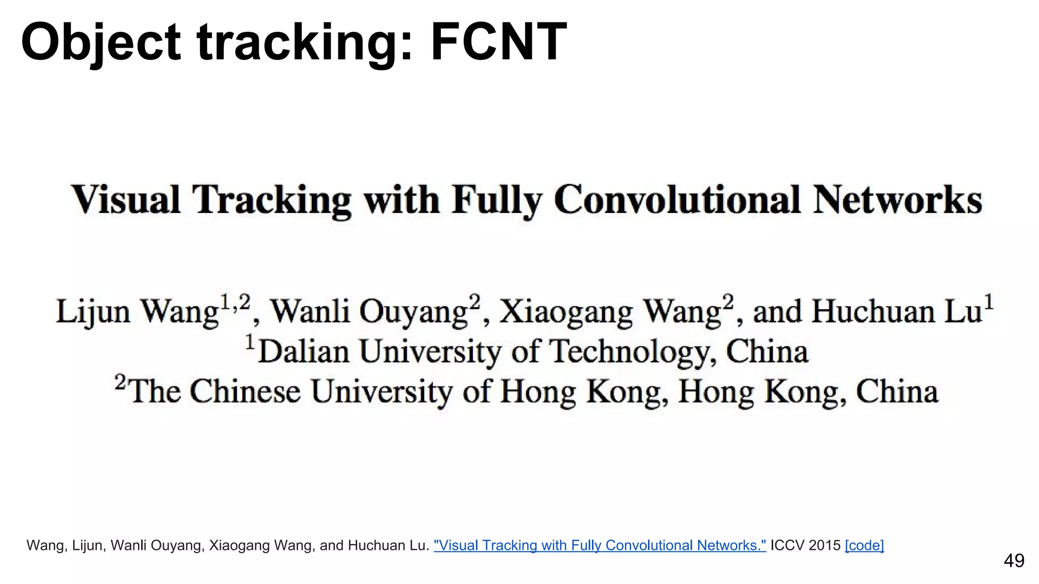 Object tracking: FCNT
49
Wang, Lijun, Wanli Ouyang, Xiaogang Wang, and Huchuan Lu. "Visual Tracking with Fully Convolutional Networks." ICCV 2015 [code]
 