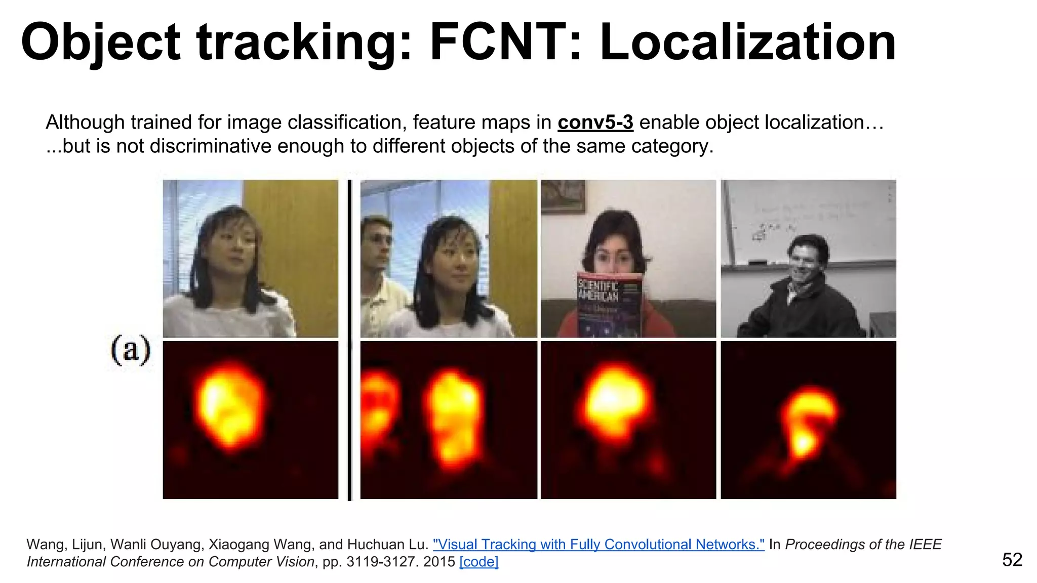 Object tracking: FCNT: Localization
52
Wang, Lijun, Wanli Ouyang, Xiaogang Wang, and Huchuan Lu. "Visual Tracking with Fully Convolutional Networks." In Proceedings of the IEEE
International Conference on Computer Vision, pp. 3119-3127. 2015 [code]
Although trained for image classification, feature maps in conv5-3 enable object localization…
...but is not discriminative enough to different objects of the same category.
 
