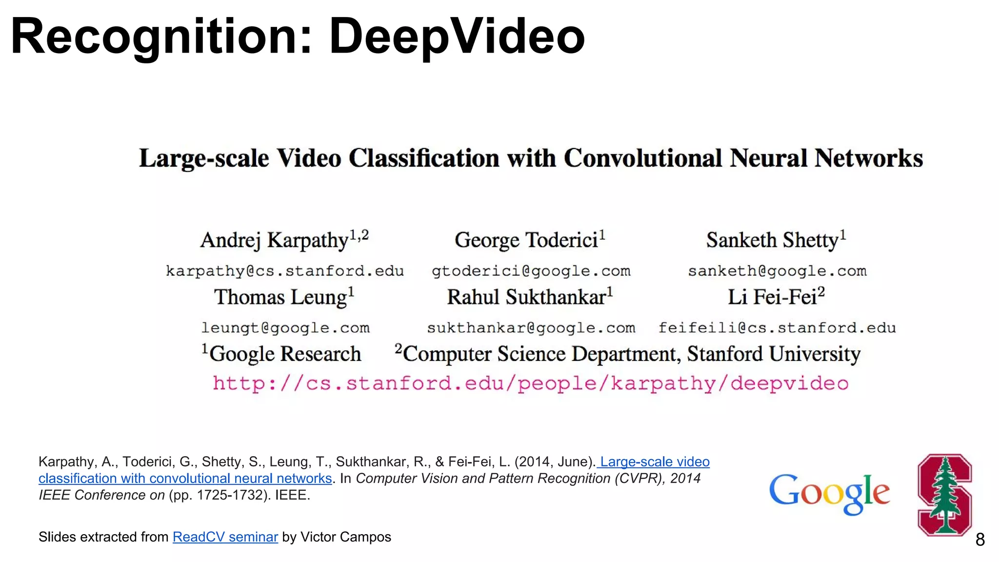 Karpathy, A., Toderici, G., Shetty, S., Leung, T., Sukthankar, R., & Fei-Fei, L. (2014, June). Large-scale video
classification with convolutional neural networks. In Computer Vision and Pattern Recognition (CVPR), 2014
IEEE Conference on (pp. 1725-1732). IEEE.
Slides extracted from ReadCV seminar by Victor Campos 8
Recognition: DeepVideo
 