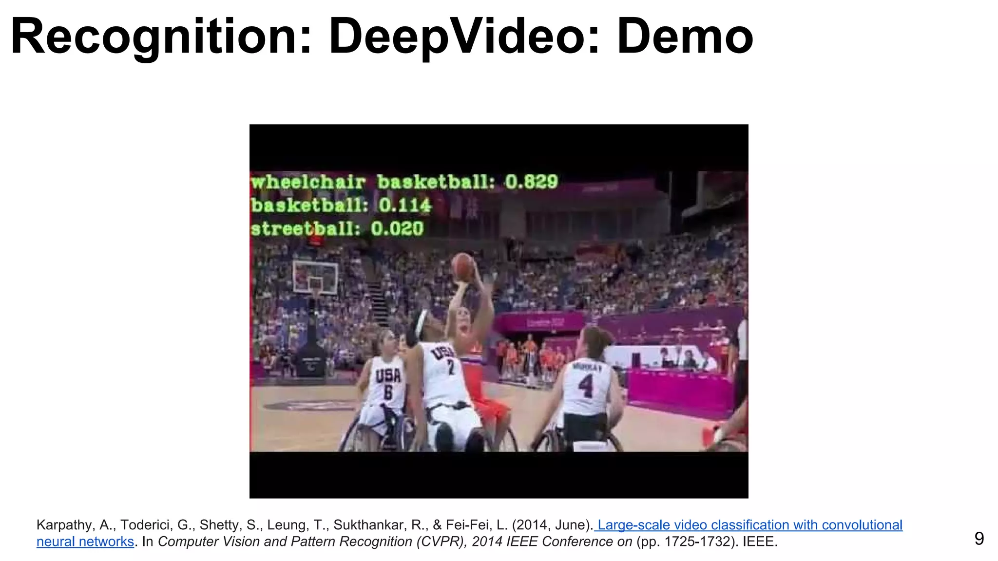 Karpathy, A., Toderici, G., Shetty, S., Leung, T., Sukthankar, R., & Fei-Fei, L. (2014, June). Large-scale video classification with convolutional
neural networks. In Computer Vision and Pattern Recognition (CVPR), 2014 IEEE Conference on (pp. 1725-1732). IEEE. 9
Recognition: DeepVideo: Demo
 