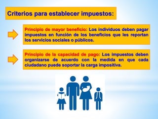 Principio de mayor beneficio: Los individuos deben pagar
impuestos en función de los beneficios que les reportan
los servicios sociales o públicos.
Criterios para establecer impuestos:
Principio de la capacidad de pago: Los impuestos deben
organizarse de acuerdo con la medida en que cada
ciudadano puede soportar la carga impositiva.
 
