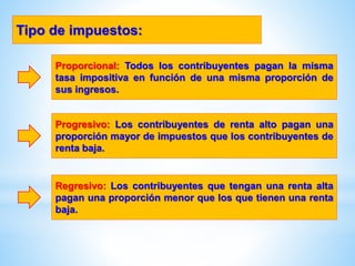 Proporcional: Todos los contribuyentes pagan la misma
tasa impositiva en función de una misma proporción de
sus ingresos.
Tipo de impuestos:
Progresivo: Los contribuyentes de renta alto pagan una
proporción mayor de impuestos que los contribuyentes de
renta baja.
Regresivo: Los contribuyentes que tengan una renta alta
pagan una proporción menor que los que tienen una renta
baja.
 
