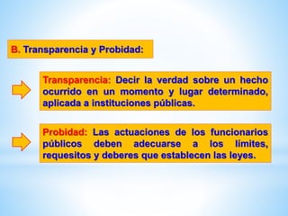 B. Transparencia y Probidad:
Transparencia: Decir la verdad sobre un hecho
ocurrido en un momento y lugar determinado,
aplicada a instituciones públicas.
Probidad: Las actuaciones de los funcionarios
públicos deben adecuarse a los límites,
requesitos y deberes que establecen las leyes.
 