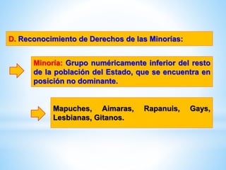D. Reconocimiento de Derechos de las Minorías:
Minoría: Grupo numéricamente inferior del resto
de la población del Estado, que se encuentra en
posición no dominante.
Mapuches, Aimaras, Rapanuis, Gays,
Lesbianas, Gitanos.
 