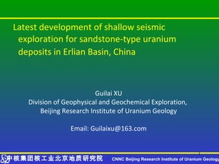 Latest development of shallow seismic
 exploration for sandstone-type uranium
 deposits in Erlian Basin, China



                          Guilai XU
   Division of Geophysical and Geochemical Exploration,
       Beijing Research Institute of Uranium Geology

                Email: Guilaixu@163.com


                                                                       1
中核集团核工业北京地质研究院                CNNC Beijing Research Institute of Uranium Geology
 