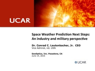 Space&Weather&Predic.on&Next&Steps:&
An&industry&and&military&perspec.ve
GeoOptics, Inc. Pasadena, CA
June 14, 2016
Dr. Conrad C. Lautenbacher, Jr. CEO
Vice Admiral, ret. USN
 