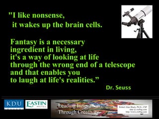Dr. Seuss "I like nonsense,  it wakes up the brain cells.  Fantasy is a necessary   ingredient in living,  it's a way of looking at life  through the wrong end of a telescope  and that enables you  to laugh at life's realities.” 