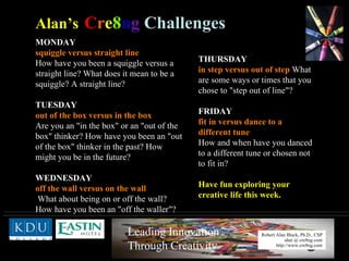 MONDAY squiggle versus straight line   How have you been a squiggle versus a straight line? What does it mean to be a squiggle? A straight line? TUESDAY   out of the box versus in the box   Are you an "in the box" or an "out of the box" thinker? How have you been an "out of the box" thinker in the past? How might you be in the future? WEDNESDAY   off the wall versus on the wall What about being on or off the wall? How have you been an "off the waller"? Alan’s   C r e 8 n g   Challenges THURSDAY in step versus out of step  What are some ways or times that you chose to "step out of line"? FRIDAY   fit in versus dance to a different tune   How and when have you danced to a different tune or chosen not to fit in?  Have fun exploring your creative life this week. 