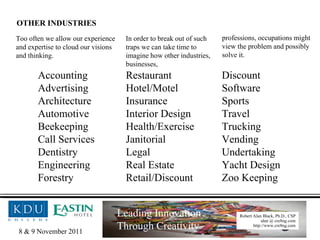 Accounting Restaurant Discount Advertising Hotel/Motel Software Architecture Insurance Sports Automotive Interior Design Travel Beekeeping Health/Exercise Trucking Call Services Janitorial Vending Dentistry Legal Undertaking Engineering Real Estate Yacht Design Forestry Retail/Discount Zoo Keeping Too often we allow our experience and expertise to cloud our visions and thinking. In order to break out of such traps we can take time to imagine how other industries, businesses,  professions, occupations might  view the problem and possibly  solve it. OTHER INDUSTRIES 