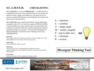 S.C.A.M.P.E.R.  CHECKLISTING S.C.A.M.P.E.R.  is a form of  CHECKLIST .  A CHECKLLIST is a prepared list of words, verbs, questions that you can use that can spark new ideas, change your thinking or your point of view or even you mood and the direction your thinking at the moment and take you into many directions. S.C.A.M.P.E.R.  was created by Bob Eberle, teacher/educational consultant in the 1970 s to teach the concept of CHECKLISTING to school children by using a memory device (acronym) that they could easily remember when they needed to generate new ideas or remember existing or past ideas.  It is used as the foundation for Michael Michalko’s excellent Creative Thinking Tools book…THINKERTOYS. First Step Write out the word S.C.A.M.P.E.R. vertically on a piece of paper or on a flip chart/chalkboard or other surface that the group can see. Second Step Write out what the 7 letters stand for. Third Step Then use each of the 7 by asking questions using these verbs to improve/change/revise your challenge or problem to generate potential ideas and solutions. Fourth Step Read over the ideas you have produced and select the best To work on to turn them into HOT SOLUTIONS to use. = S. = substitute C. = combine A. = adapt, adopt M. = minify, magnify P. = put to other uses E. = eliminate R. = reverse Divergent Thinking Tool 