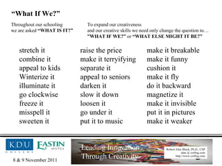 stretch it raise the price make it breakable combine it make it terryifying make it funny appeal to kids separate it cushion it Winterize it appeal to seniors make it fly illuminate it darken it do it backward go clockwise slow it down magnetize it freeze it loosen it make it invisible misspell it go under it put it in pictures sweeten it put it to music make it weaker Throughout our schooling we are asked  “WHAT IS IT?” To expand our creativeness and our creative skills we need only change the question to… ” WHAT IF WE?”  or  “WHAT ELSE MIGHT IT BE?” “ What If We?” 