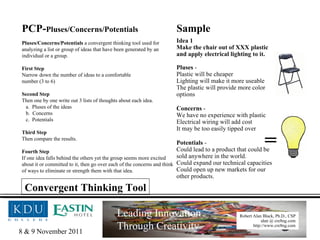 PCP- Pluses/Concerns/Potentials Pluses/Concerns/Potentials  a convergent thinking tool used for analyzing a list or group of ideas that have been generated by an individual or a group. First Step Narrow down the number of ideas to a comfortable  number (3 to 6) Second Step Then one by one write out 3 lists of thoughts about each idea. Pluses of the ideas Concerns Potentials Third Step Then compare the results. Fourth Step If one idea falls behind the others yet the group seems more excited about it or committed to it, then go over each of the concerns and think of ways to eliminate or strength them with that idea. Sample = Idea 1 Make the chair out of XXX plastic and apply electrical lighting to it. Pluses  -  Plastic will be cheaper Lighting will make it more useable The plastic will provide more color options  Concerns  -  We have no experience with plastic Electrical wiring will add cost It may be too easily tipped over   Potentials  -  Could lead to a product that could be sold anywhere in the world. Could expand our technical capacities Could open up new markets for our other products. Convergent Thinking Tool 