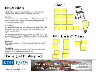 Hits & Misses Hits & Misses  is a convergent thinking tool used for quickly choosing ideas from several that have been generated. First Step Generate many ideas….24, 48, 144…..on Post-It notes or slips of paper or index cards or simply write them on a surface where everyone can see them easily. Second Step Tell the group to go up and scan the total group of ideas and mark which ones their “gut” tells them is a hit.  No discussion.  Just simply read and react. Or Tell the group to go up and move the ideas they think are HITS to an area labeled HITS and the MISSES to another area labeled thus.  Leave the “NOT SURE” ones where they are. Third Step Then discuss, organize by popularity, group, cluster the ideas by categories. Fourth Step Select the one or more that can be used at the same time or the ones that can be combined into a single idea Sample Hits Unsure? Misses Convergent Thinking Tool 