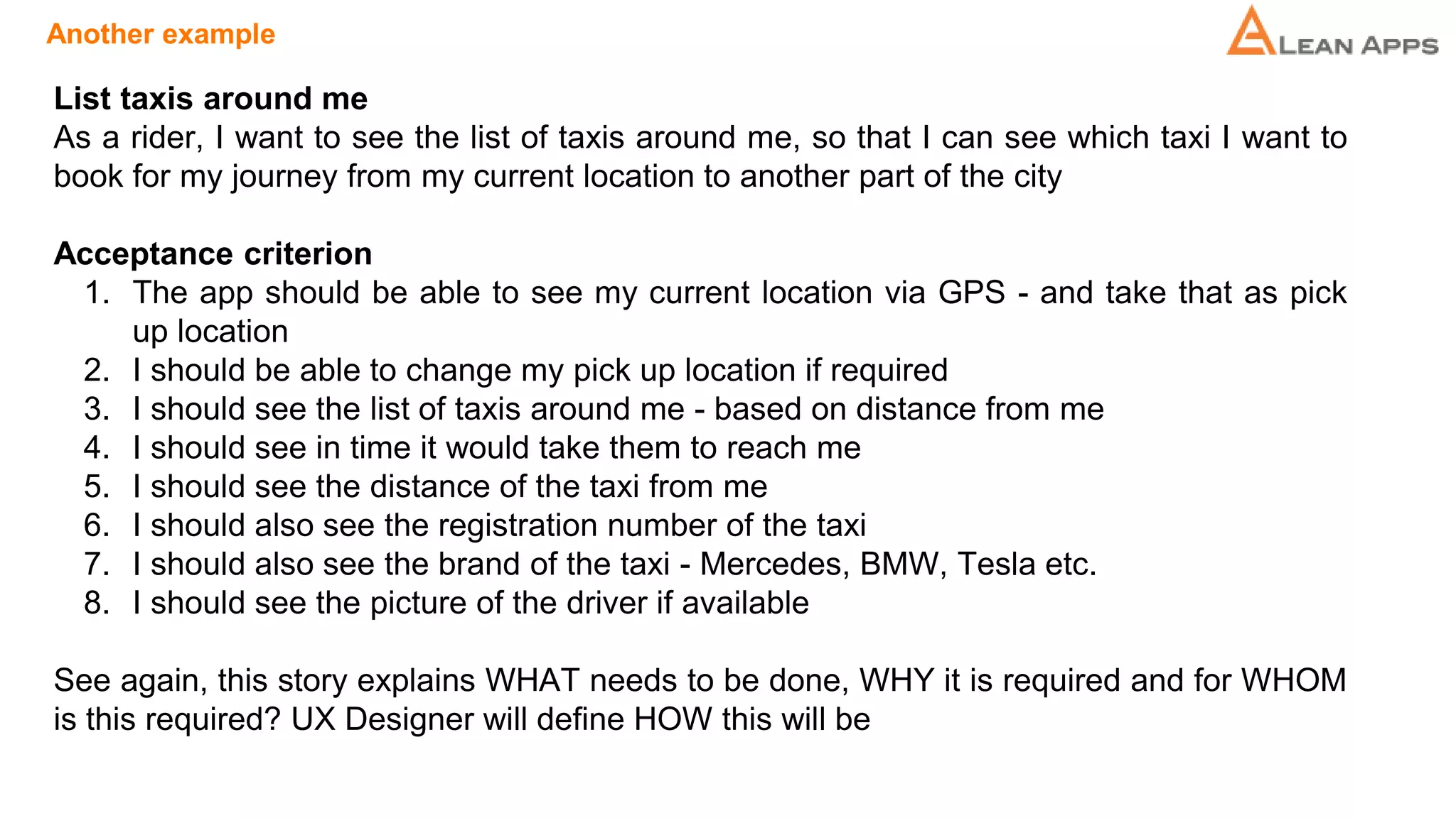 Another example
List taxis around me
As a rider, I want to see the list of taxis around me, so that I can see which taxi I want to
book for my journey from my current location to another part of the city
Acceptance criterion
1. The app should be able to see my current location via GPS - and take that as pick
up location
2. I should be able to change my pick up location if required
3. I should see the list of taxis around me - based on distance from me
4. I should see in time it would take them to reach me
5. I should see the distance of the taxi from me
6. I should also see the registration number of the taxi
7. I should also see the brand of the taxi - Mercedes, BMW, Tesla etc.
8. I should see the picture of the driver if available
See again, this story explains WHAT needs to be done, WHY it is required and for WHOM
is this required? UX Designer will define HOW this will be
 