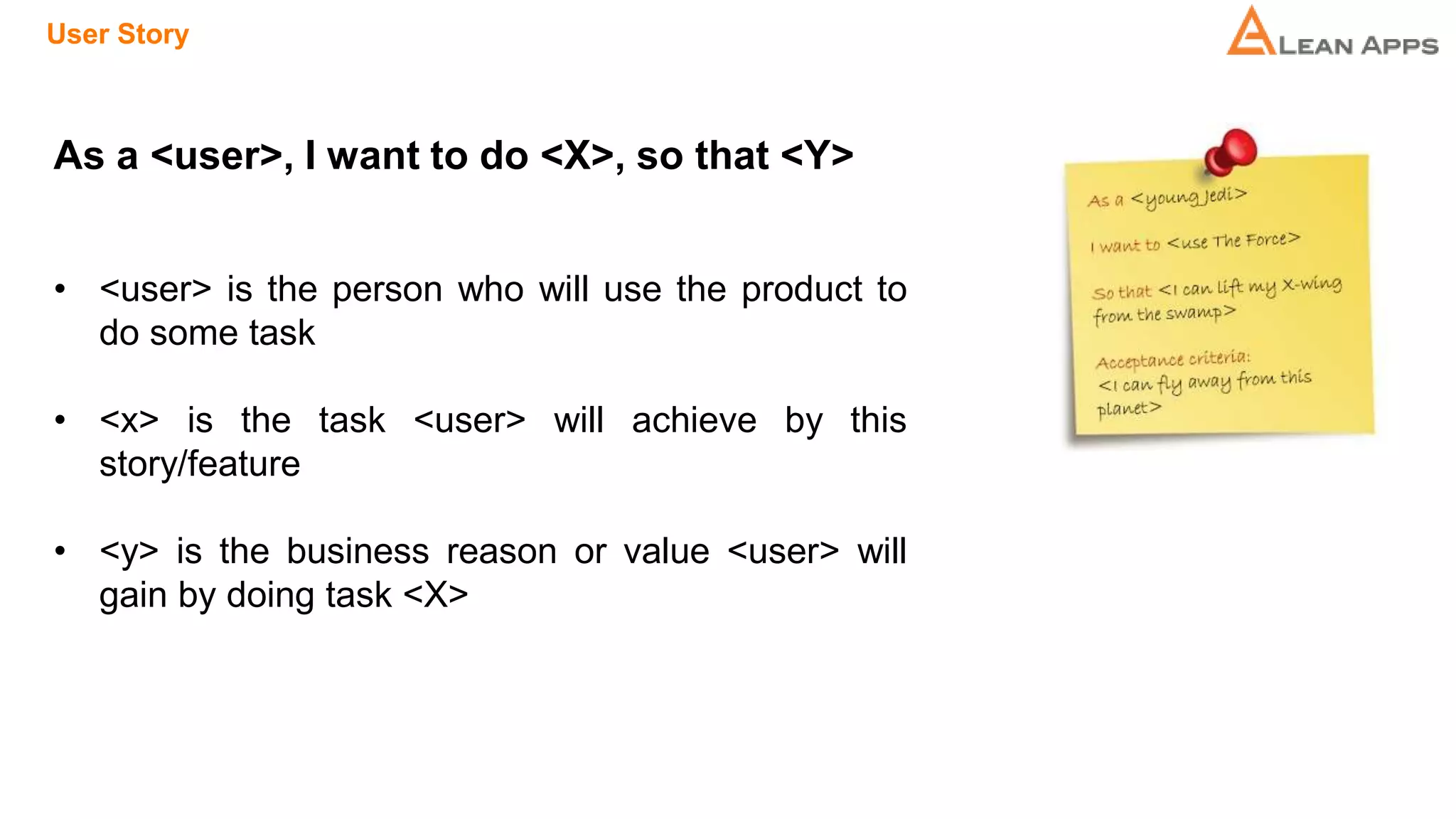 User Story
As a <user>, I want to do <X>, so that <Y>
• <user> is the person who will use the product to
do some task
• <x> is the task <user> will achieve by this
story/feature
• <y> is the business reason or value <user> will
gain by doing task <X>
 