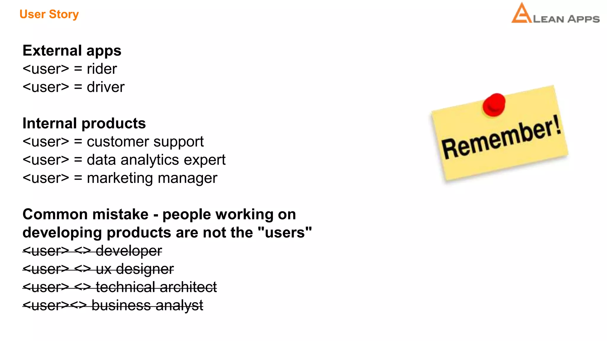 User Story
External apps
<user> = rider
<user> = driver
Internal products
<user> = customer support
<user> = data analytics expert
<user> = marketing manager
Common mistake - people working on
developing products are not the "users"
<user> <> developer
<user> <> ux designer
<user> <> technical architect
<user><> business analyst
 
