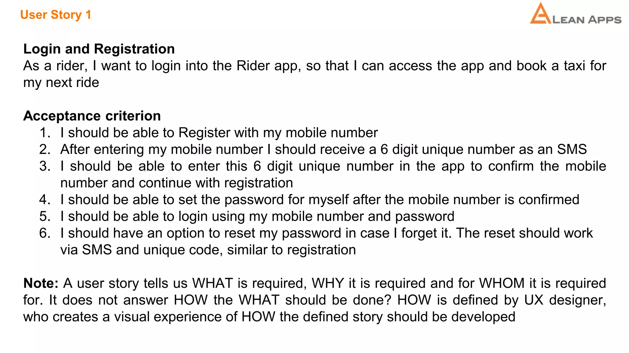 User Story 1
Login and Registration
As a rider, I want to login into the Rider app, so that I can access the app and book a taxi for
my next ride
Acceptance criterion
1. I should be able to Register with my mobile number
2. After entering my mobile number I should receive a 6 digit unique number as an SMS
3. I should be able to enter this 6 digit unique number in the app to confirm the mobile
number and continue with registration
4. I should be able to set the password for myself after the mobile number is confirmed
5. I should be able to login using my mobile number and password
6. I should have an option to reset my password in case I forget it. The reset should work
via SMS and unique code, similar to registration
Note: A user story tells us WHAT is required, WHY it is required and for WHOM it is required
for. It does not answer HOW the WHAT should be done? HOW is defined by UX designer,
who creates a visual experience of HOW the defined story should be developed
 