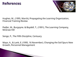 Hughes, M., (1995, March), Propagating the Learning Organization,
Financial Training Review
Pedler, M., Burgoyne. & Boydell, T., (1991), The Learning Company,
McGraw Hill
Senge, P., The Fifth Discipline, Centuary
Mayo, A., & Lank, E. (1995, 16 November), Changing the Soil Spurs New
Growth, Personnel Management
References
References
 