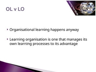  Organisational learning happens anyway
 Learning organisation is one that manages its
own learning processes to its advantage
 