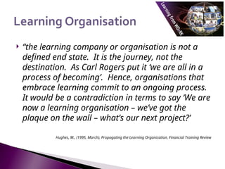  “the learning company or organisation is not a
defined end state. It is the journey, not the
destination. As Carl Rogers put it ‘we are all in a
process of becoming’. Hence, organisations that
embrace learning commit to an ongoing process.
It would be a contradiction in terms to say ‘We are
now a learning organisation – we’ve got the
plaque on the wall – what’s our next project?’
Hughes, M., (1995, March), Propagating the Learning Organization, Financial Training Review
 