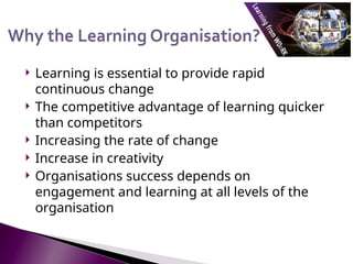  Learning is essential to provide rapid
continuous change
 The competitive advantage of learning quicker
than competitors
 Increasing the rate of change
 Increase in creativity
 Organisations success depends on
engagement and learning at all levels of the
organisation
 