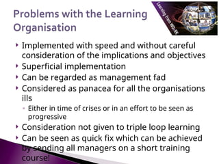  Implemented with speed and without careful
consideration of the implications and objectives
 Superficial implementation
 Can be regarded as management fad
 Considered as panacea for all the organisations
ills
◦ Either in time of crises or in an effort to be seen as
progressive
 Consideration not given to triple loop learning
 Can be seen as quick fix which can be achieved
by sending all managers on a short training
course!
 