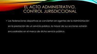 EL ACTO ADMINISTRATIVO.
CONTROL JURISDICCIONAL
• Las federaciones deportivas se convierten en agentes de la Administración
en la prestación de un servicio público, la mayor de sus acciones estarán
encuadradas en el marco de dicho servicio público.
 