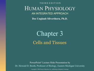 Copyright © 2004 Pearson Education, Inc., publishing as Benjamin Cummings
Dee Unglaub Silverthorn, Ph.D.
HUMAN PHYSIOLOGY
PowerPoint®
Lecture Slide Presentation by
Dr. Howard D. Booth, Professor of Biology, Eastern Michigan University
AN INTEGRATED APPROACH
T H I R D E D I T I O N
Chapter 3
Cells and Tissues
 