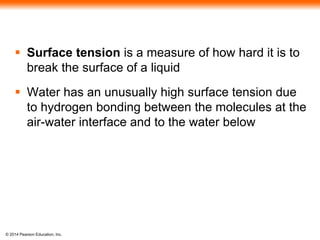 © 2014 Pearson Education, Inc.
 Surface tension is a measure of how hard it is to
break the surface of a liquid
 Water has an unusually high surface tension due
to hydrogen bonding between the molecules at the
air-water interface and to the water below
 