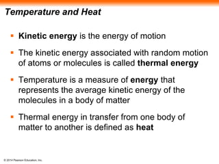 © 2014 Pearson Education, Inc.
Temperature and Heat
 Kinetic energy is the energy of motion
 The kinetic energy associated with random motion
of atoms or molecules is called thermal energy
 Temperature is a measure of energy that
represents the average kinetic energy of the
molecules in a body of matter
 Thermal energy in transfer from one body of
matter to another is defined as heat
 